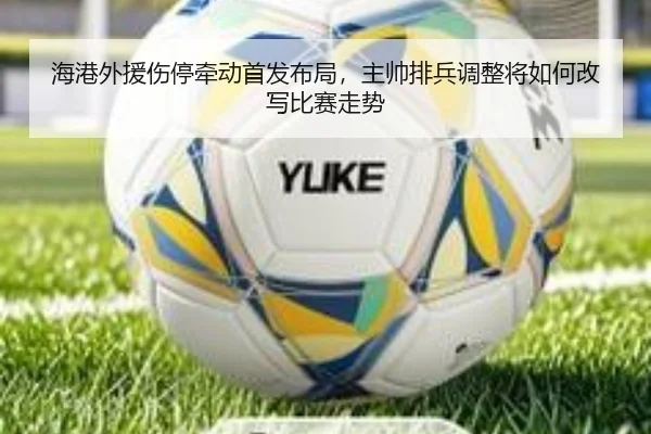 海港外援伤停牵动首发布局，主帅排兵调整将如何改写比赛走势