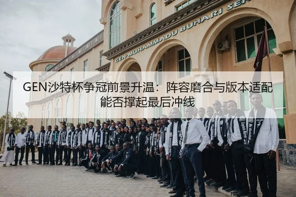 GEN沙特杯争冠前景升温：阵容磨合与版本适配能否撑起最后冲线 | Kering